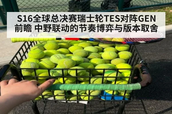 S16全球总决赛瑞士轮TES对阵GEN前瞻 中野联动的节奏博弈与版本取舍