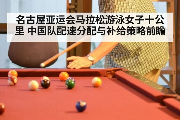 名古屋亚运会马拉松游泳女子十公里 中国队配速分配与补给策略前瞻